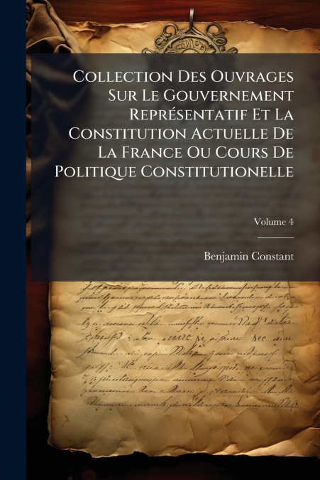 Collection Des Ouvrages Sur Le Gouvernement Représentatif Et La Constitution Actuelle De La France Ou Cours De Politique Constitutionelle; Volume 4