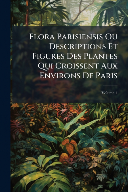 Flora Parisiensis Ou Descriptions Et Figures Des Plantes Qui Croissent Aux Environs De Paris; Volume 4