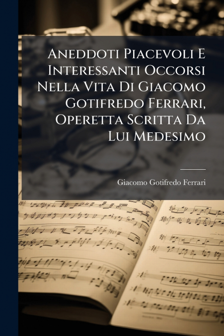 Aneddoti Piacevoli E Interessanti Occorsi Nella Vita Di Giacomo Gotifredo Ferrari, Operetta Scritta Da Lui Medesimo