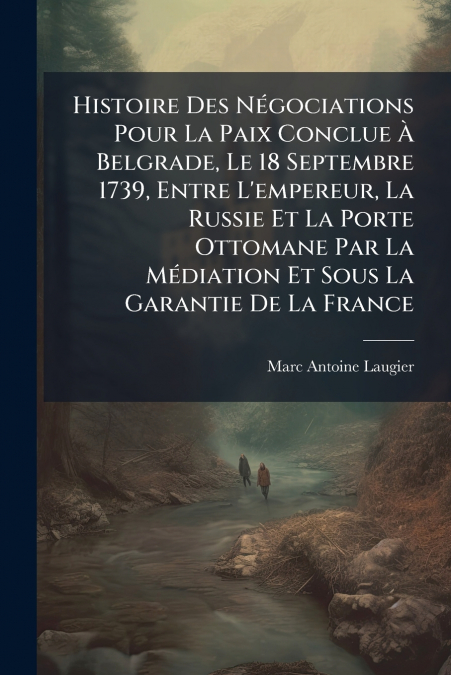 Histoire Des Négociations Pour La Paix Conclue À Belgrade, Le 18 Septembre 1739, Entre L’empereur, La Russie Et La Porte Ottomane Par La Médiation Et Sous La Garantie De La France