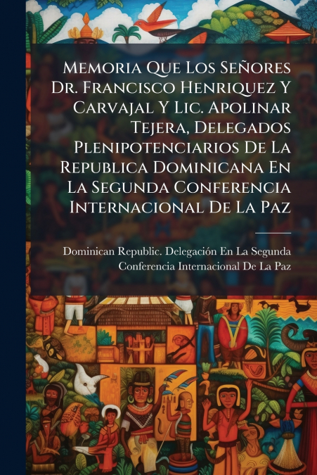 Memoria Que Los Señores Dr. Francisco Henriquez Y Carvajal Y Lic. Apolinar Tejera, Delegados Plenipotenciarios De La Republica Dominicana En La Segunda Conferencia Internacional De La Paz