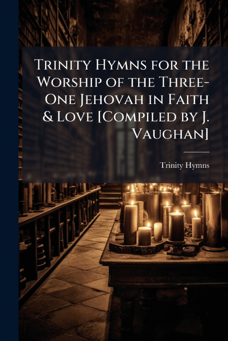 Trinity Hymns for the Worship of the Three-One Jehovah in Faith & Love [Compiled by J. Vaughan]