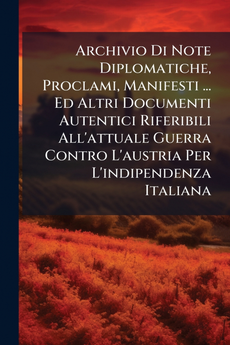 Archivio Di Note Diplomatiche, Proclami, Manifesti ... Ed Altri Documenti Autentici Riferibili All’attuale Guerra Contro L’austria Per L’indipendenza Italiana