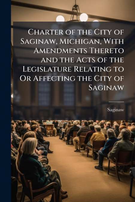 Charter of the City of Saginaw, Michigan, With Amendments Thereto and the Acts of the Legislature Relating to Or Affecting the City of Saginaw