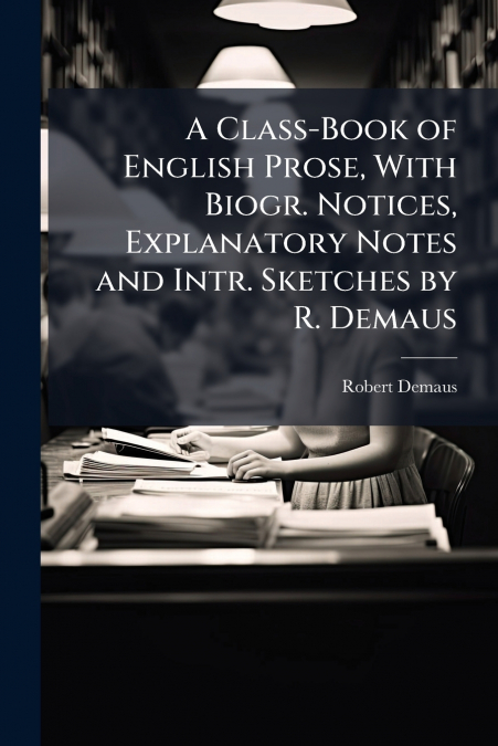 A Class-Book of English Prose, With Biogr. Notices, Explanatory Notes and Intr. Sketches by R. Demaus