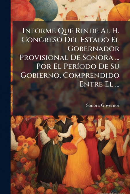 Informe Que Rinde Al H. Congreso Del Estado El Gobernador Provisional De Sonora ... Por El Período De Su Gobierno, Comprendido Entre El ...