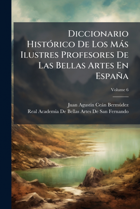 Diccionario Histórico De Los Más Ilustres Profesores De Las Bellas Artes En España; Volume 6