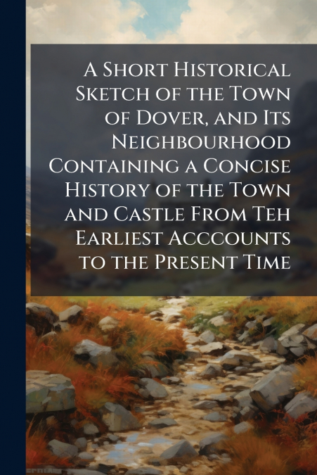 A Short Historical Sketch of the Town of Dover, and Its Neighbourhood Containing a Concise History of the Town and Castle From Teh Earliest Acccounts to the Present Time