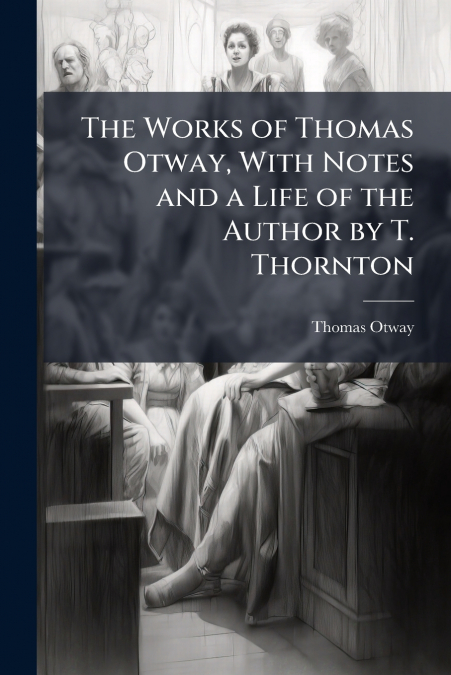 The Works of Thomas Otway, With Notes and a Life of the Author by T. Thornton