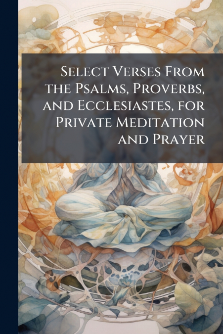 Select Verses From the Psalms, Proverbs, and Ecclesiastes, for Private Meditation and Prayer