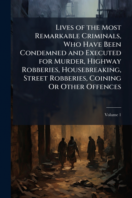 Lives of the Most Remarkable Criminals, Who Have Been Condemned and Executed for Murder, Highway Robberies, Housebreaking, Street Robberies, Coining Or Other Offences