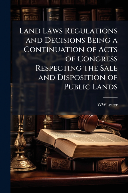 Land Laws Regulations and Decisions Being a Continuation of Acts of Congress Respecting the Sale and Disposition of Public Lands