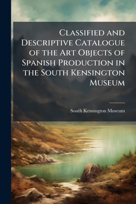 Classified and Descriptive Catalogue of the Art Objects of Spanish Production in the South Kensington Museum