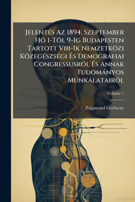 Jelentés Az 1894. Szeptember Hó 1-Töl 9-Ig Budapesten Tartott Viii-Ik Nemzetközi Közegészségi És Demografiai Congressusról És Annak Tudományos Munkálatairól; Volume 1