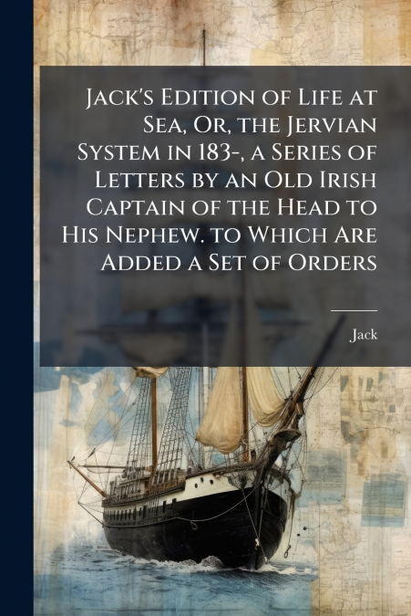 Jack’s Edition of Life at Sea, Or, the Jervian System in 183-, a Series of Letters by an Old Irish Captain of the Head to His Nephew. to Which Are Added a Set of Orders