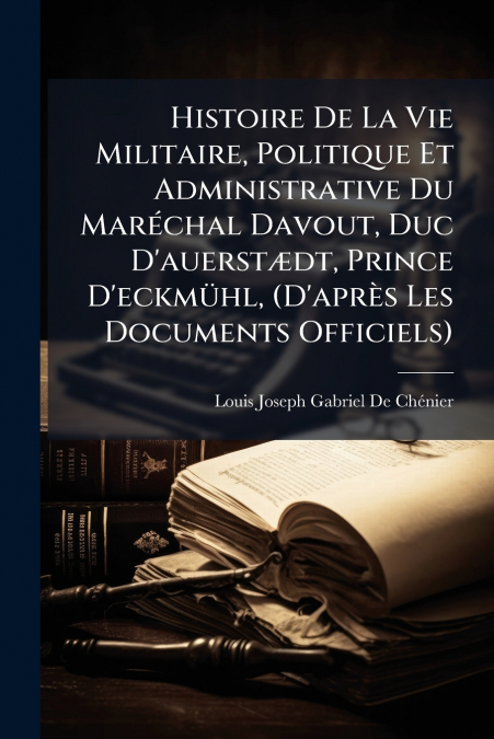 Histoire De La Vie Militaire, Politique Et Administrative Du Maréchal Davout, Duc D’auerstædt, Prince D’eckmühl, (D’après Les Documents Officiels)