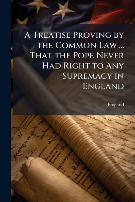 A Treatise Proving by the Common Law ... That the Pope Never Had Right to Any Supremacy in England