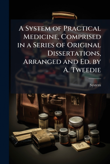 A System of Practical Medicine, Comprised in a Series of Original Dissertations, Arranged and Ed. by A. Tweedie