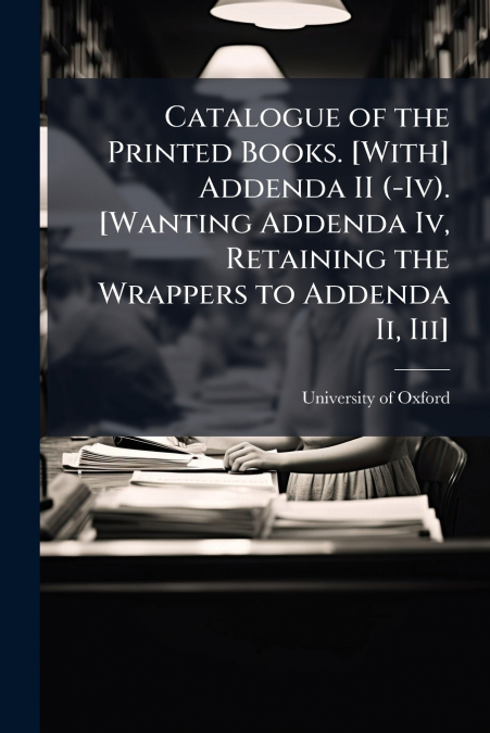 Catalogue of the Printed Books. [With] Addenda II (-Iv). [Wanting Addenda Iv, Retaining the Wrappers to Addenda Ii, Iii]