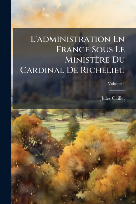 L’administration En France Sous Le Ministère Du Cardinal De Richelieu; Volume 1