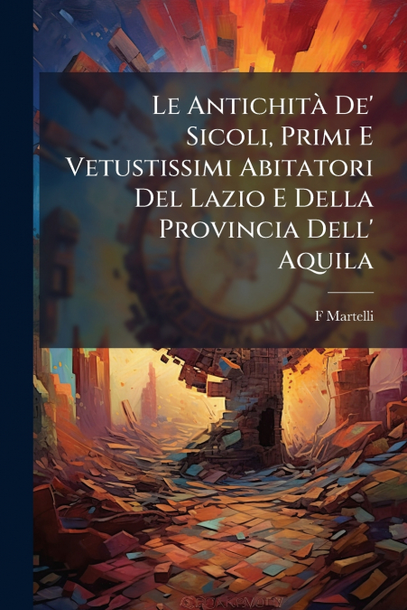 Le Antichità De’ Sicoli, Primi E Vetustissimi Abitatori Del Lazio E Della Provincia Dell’ Aquila