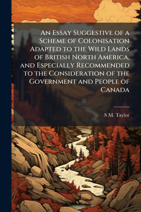 An Essay Suggestive of a Scheme of Colonisation Adapted to the Wild Lands of British North America, and Especially Recommended to the Consideration of the Government and People of Canada