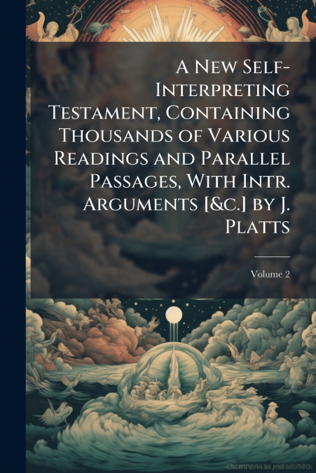 A New Self-Interpreting Testament, Containing Thousands of Various Readings and Parallel Passages, With Intr. Arguments [&c.] by J. Platts; Volume 2
