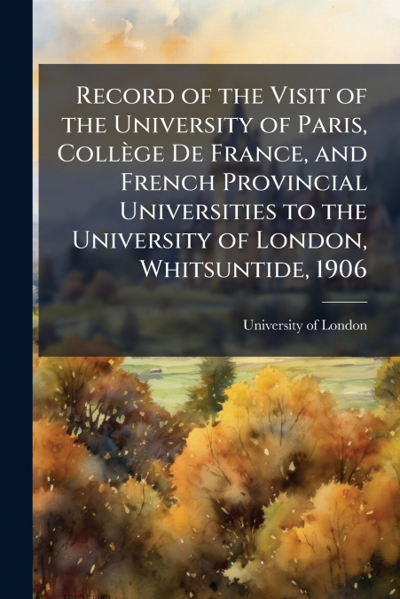 Record of the Visit of the University of Paris, Collège De France, and French Provincial Universities to the University of London, Whitsuntide, 1906