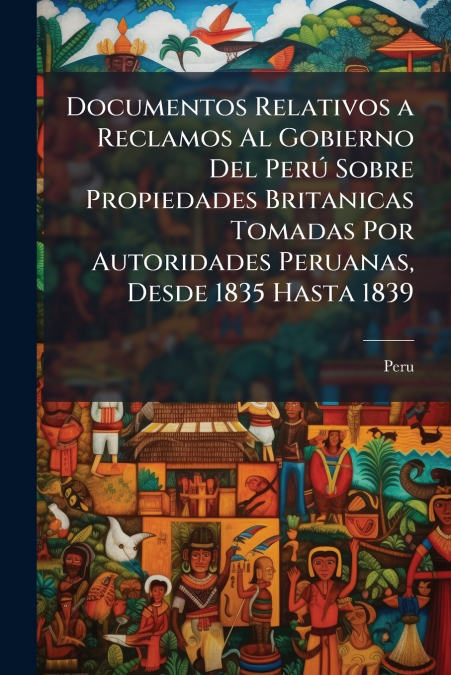 Documentos Relativos a Reclamos Al Gobierno Del Perú Sobre Propiedades Britanicas Tomadas Por Autoridades Peruanas, Desde 1835 Hasta 1839