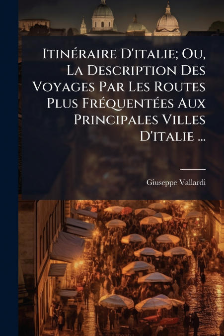 Itinéraire D’italie; Ou, La Description Des Voyages Par Les Routes Plus Fréquentées Aux Principales Villes D’italie ...