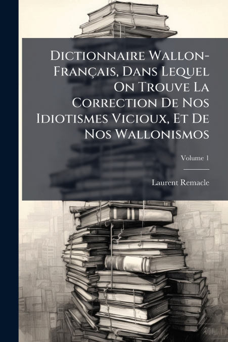 Dictionnaire Wallon-Français, Dans Lequel On Trouve La Correction De Nos Idiotismes Vicioux, Et De Nos Wallonismos; Volume 1