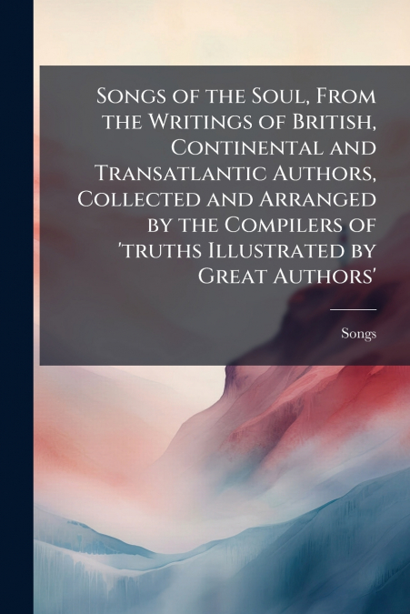 Songs of the Soul, From the Writings of British, Continental and Transatlantic Authors, Collected and Arranged by the Compilers of ’truths Illustrated by Great Authors’