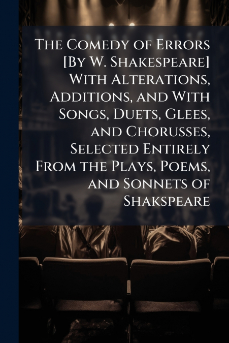 The Comedy of Errors [By W. Shakespeare] With Alterations, Additions, and With Songs, Duets, Glees, and Chorusses, Selected Entirely From the Plays, Poems, and Sonnets of Shakspeare