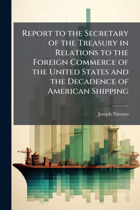 Report to the Secretary of the Treasury in Relations to the Foreign Commerce of the United States and the Decadence of American Shipping