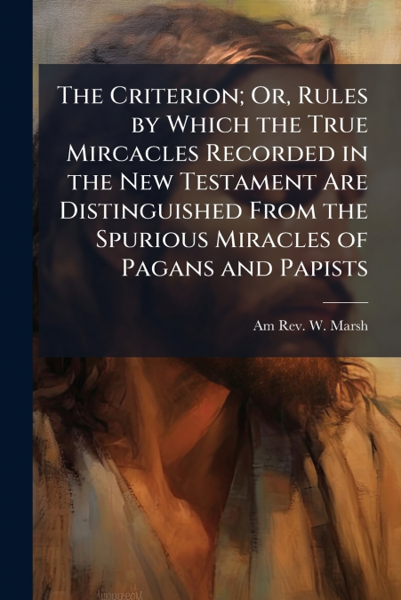 The Criterion; Or, Rules by Which the True Mircacles Recorded in the New Testament Are Distinguished From the Spurious Miracles of Pagans and Papists