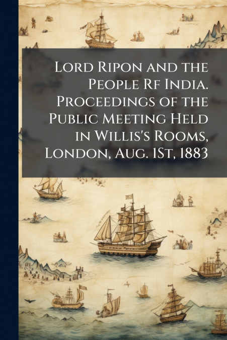Lord Ripon and the People Rf India. Proceedings of the Public Meeting Held in Willis’s Rooms, London, Aug. 1St, 1883