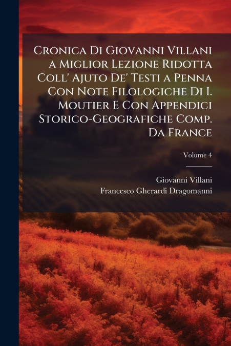 Cronica Di Giovanni Villani a Miglior Lezione Ridotta Coll’ Ajuto De’ Testi a Penna Con Note Filologiche Di I. Moutier E Con Appendici Storico-Geografiche Comp. Da France; Volume 4
