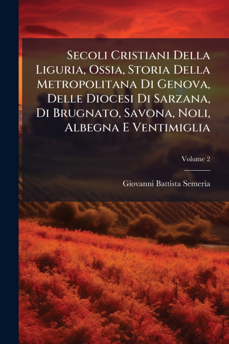 Secoli Cristiani Della Liguria, Ossia, Storia Della Metropolitana Di Genova, Delle Diocesi Di Sarzana, Di Brugnato, Savona, Noli, Albegna E Ventimiglia; Volume 2