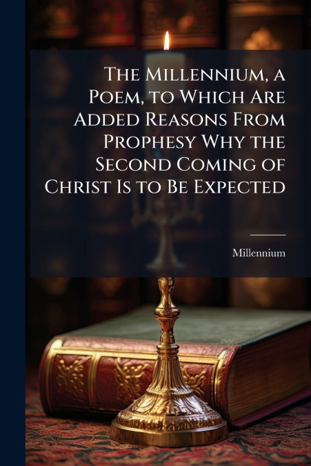 The Millennium, a Poem, to Which Are Added Reasons From Prophesy Why the Second Coming of Christ Is to Be Expected