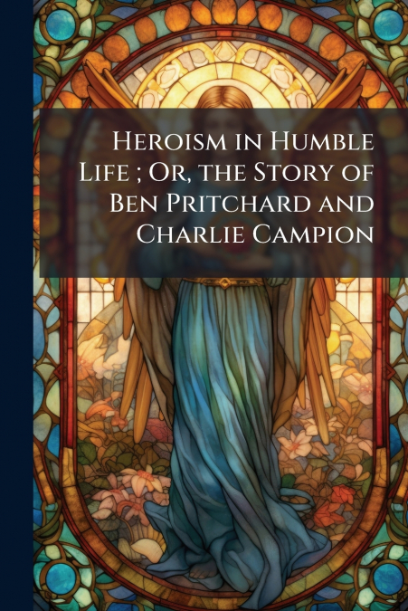 Heroism in Humble Life ; Or, the Story of Ben Pritchard and Charlie Campion