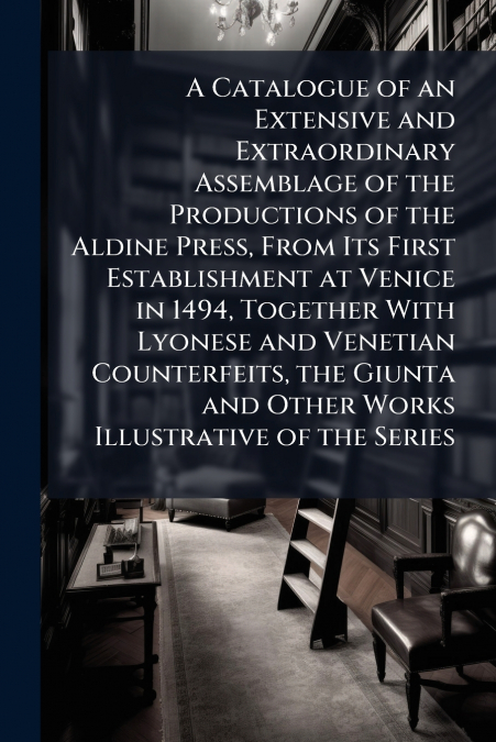 A Catalogue of an Extensive and Extraordinary Assemblage of the Productions of the Aldine Press, From Its First Establishment at Venice in 1494, Together With Lyonese and Venetian Counterfeits, the Gi