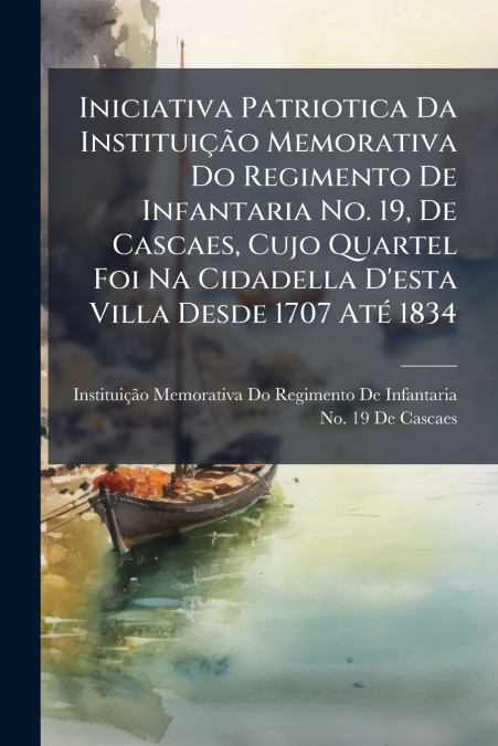 Iniciativa Patriotica Da Instituição Memorativa Do Regimento De Infantaria No. 19, De Cascaes, Cujo Quartel Foi Na Cidadella D’esta Villa Desde 1707 Até 1834