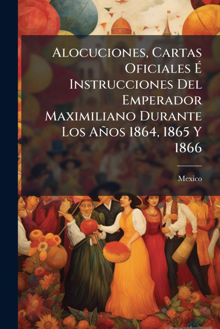 Alocuciones, Cartas Oficiales É Instrucciones Del Emperador Maximiliano Durante Los Años 1864, 1865 Y 1866