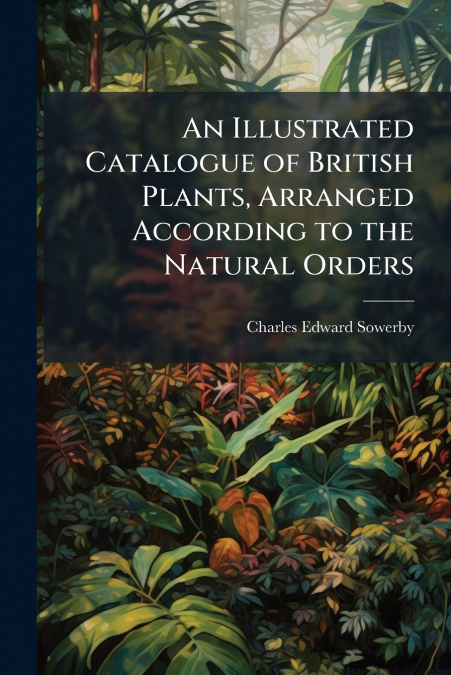 An Illustrated Catalogue of British Plants, Arranged According to the Natural Orders