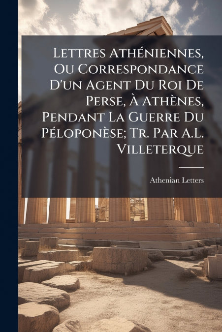 Lettres Athéniennes, Ou Correspondance D’un Agent Du Roi De Perse, À Athènes, Pendant La Guerre Du Péloponèse; Tr. Par A.L. Villeterque