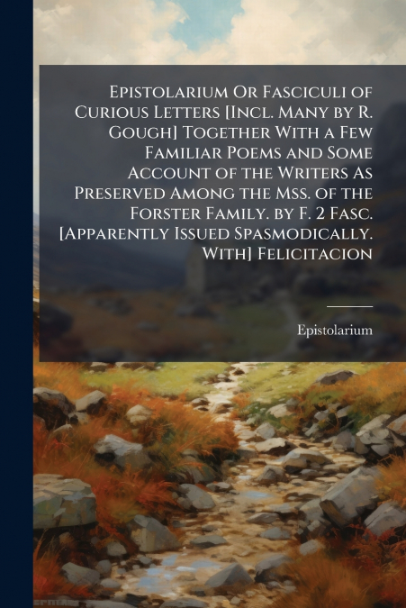 Epistolarium Or Fasciculi of Curious Letters [Incl. Many by R. Gough] Together With a Few Familiar Poems and Some Account of the Writers As Preserved Among the Mss. of the Forster Family. by F. 2 Fasc