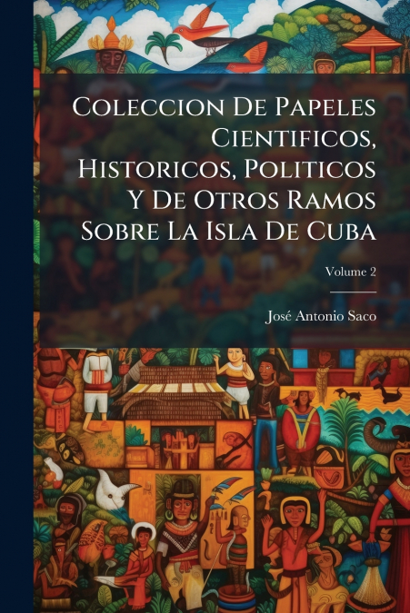 Coleccion De Papeles Cientificos, Historicos, Politicos Y De Otros Ramos Sobre La Isla De Cuba; Volume 2