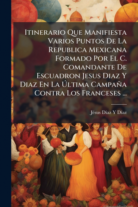 Itinerario Que Manifiesta Varios Puntos De La Republica Mexicana Formado Por El C. Comandante De Escuadron Jesus Diaz Y Diaz En La Última Campaña Contra Los Franceses ...