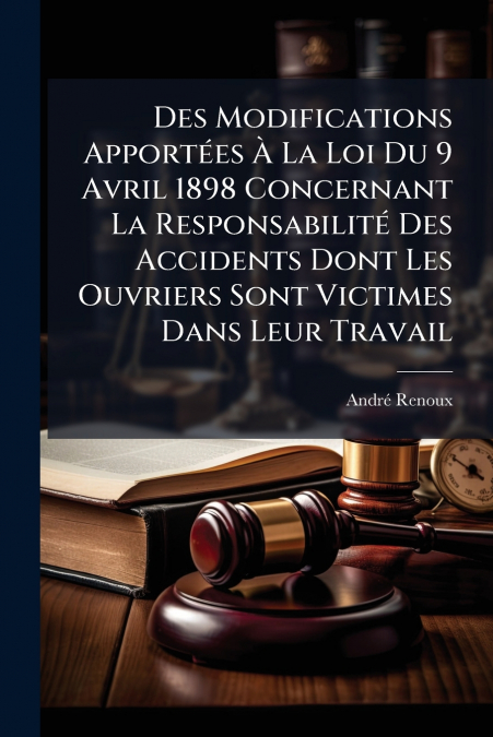 Des Modifications Apportées À La Loi Du 9 Avril 1898 Concernant La Responsabilité Des Accidents Dont Les Ouvriers Sont Victimes Dans Leur Travail