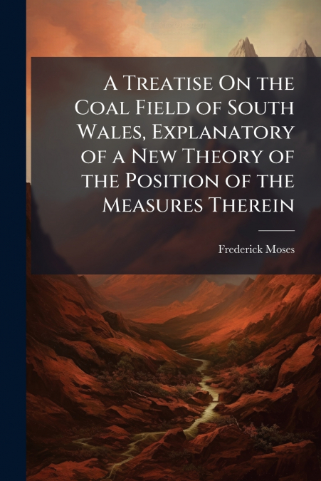 A Treatise On the Coal Field of South Wales, Explanatory of a New Theory of the Position of the Measures Therein